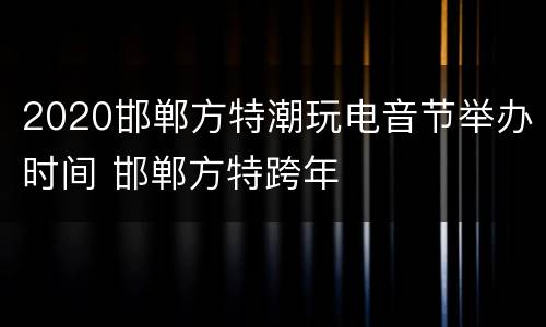 2020邯郸方特潮玩电音节举办时间 邯郸方特跨年
