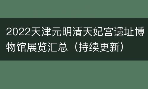2022天津元明清天妃宫遗址博物馆展览汇总（持续更新）