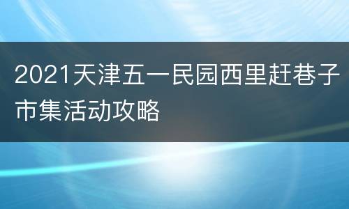 2021天津五一民园西里赶巷子市集活动攻略