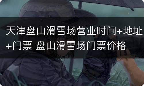 天津盘山滑雪场营业时间+地址+门票 盘山滑雪场门票价格