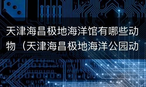 天津海昌极地海洋馆有哪些动物（天津海昌极地海洋公园动物表演时间表）