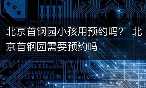 北京首钢园小孩用预约吗？ 北京首钢园需要预约吗
