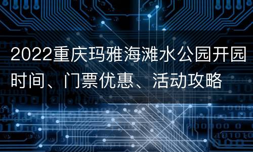 2022重庆玛雅海滩水公园开园时间、门票优惠、活动攻略