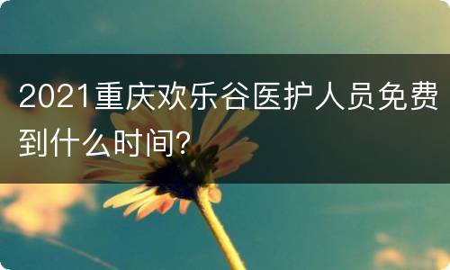 2021重庆欢乐谷医护人员免费到什么时间？