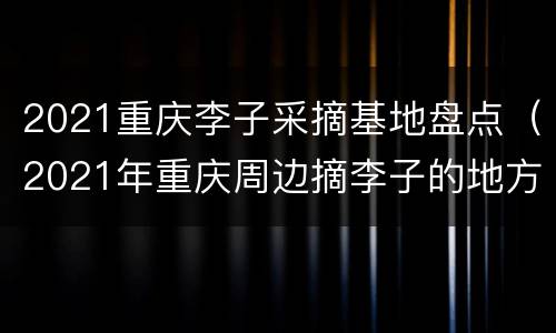 2021重庆李子采摘基地盘点（2021年重庆周边摘李子的地方）