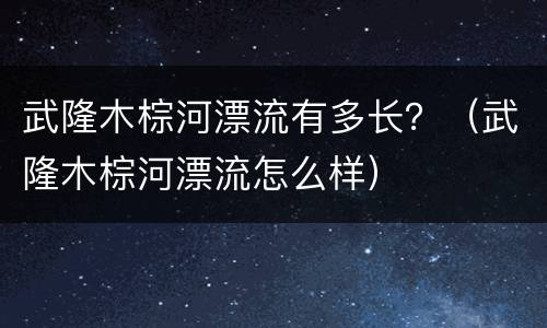 武隆木棕河漂流有多长？（武隆木棕河漂流怎么样）