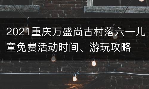 2021重庆万盛尚古村落六一儿童免费活动时间、游玩攻略