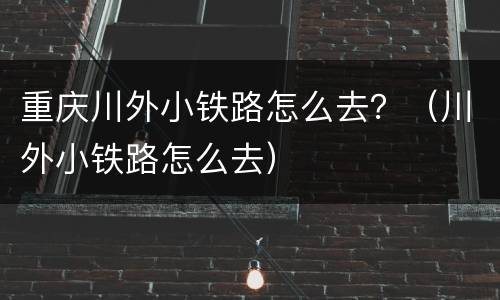 重庆川外小铁路怎么去？（川外小铁路怎么去）