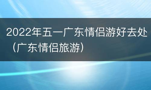 2022年五一广东情侣游好去处（广东情侣旅游）