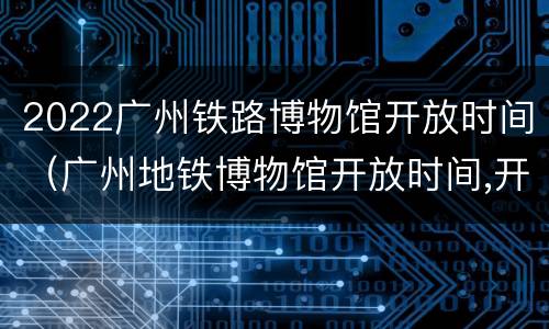 2022广州铁路博物馆开放时间（广州地铁博物馆开放时间,开馆时间）