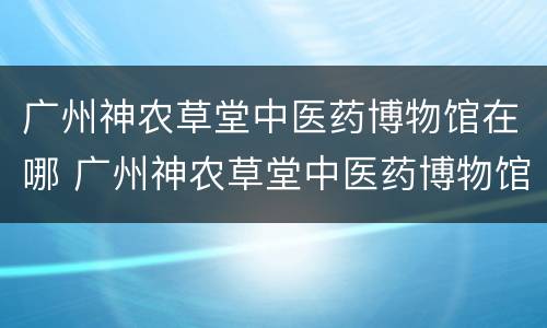 广州神农草堂中医药博物馆在哪 广州神农草堂中医药博物馆在哪个地铁站