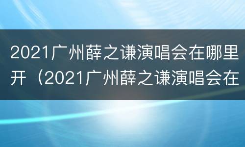 2021广州薛之谦演唱会在哪里开（2021广州薛之谦演唱会在哪里开的）