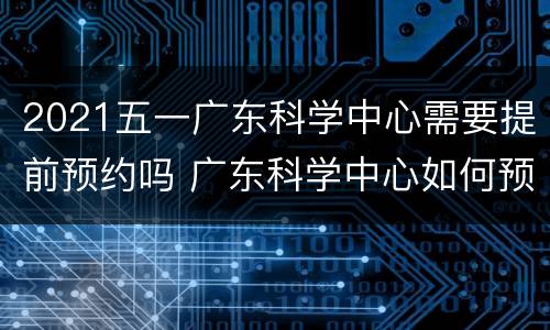 2021五一广东科学中心需要提前预约吗 广东科学中心如何预约