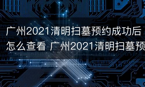 广州2021清明扫墓预约成功后怎么查看 广州2021清明扫墓预约成功后怎么查看信息