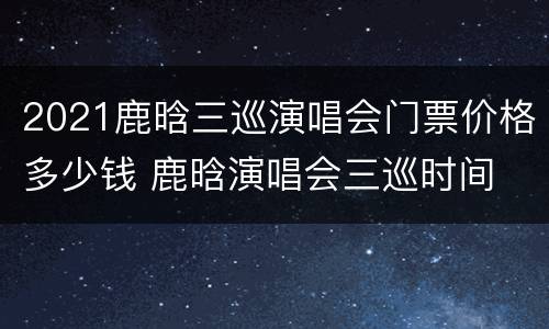 2021鹿晗三巡演唱会门票价格多少钱 鹿晗演唱会三巡时间