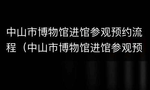 中山市博物馆进馆参观预约流程（中山市博物馆进馆参观预约流程视频）
