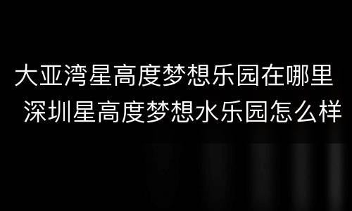 大亚湾星高度梦想乐园在哪里 深圳星高度梦想水乐园怎么样