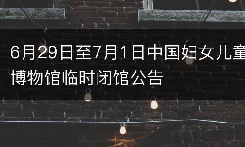 6月29日至7月1日中国妇女儿童博物馆临时闭馆公告