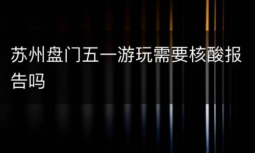 苏州盘门五一游玩需要核酸报告吗