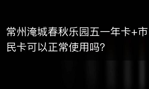 常州淹城春秋乐园五一年卡+市民卡可以正常使用吗？
