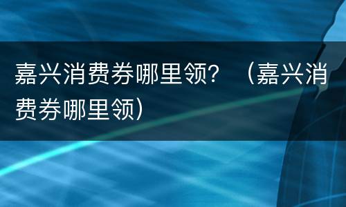 嘉兴消费券哪里领？（嘉兴消费券哪里领）