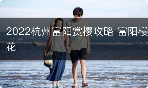 2022杭州富阳赏樱攻略 富阳樱花