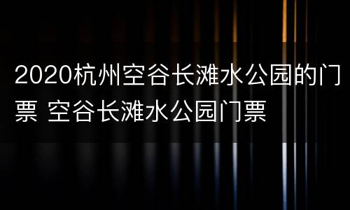 2020杭州空谷长滩水公园的门票 空谷长滩水公园门票