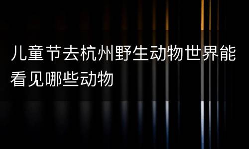 儿童节去杭州野生动物世界能看见哪些动物