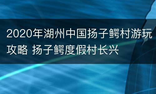 2020年湖州中国扬子鳄村游玩攻略 扬子鳄度假村长兴