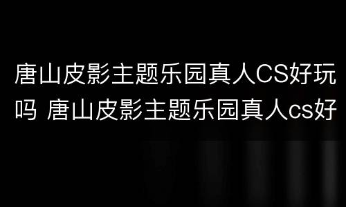 唐山皮影主题乐园真人CS好玩吗 唐山皮影主题乐园真人cs好玩吗