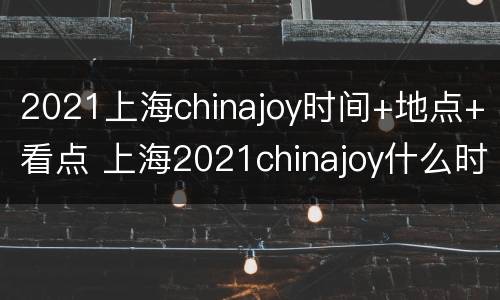 2021上海chinajoy时间+地点+看点 上海2021chinajoy什么时候