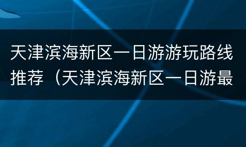 天津滨海新区一日游游玩路线推荐（天津滨海新区一日游最佳路线图）
