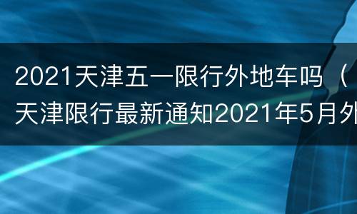 2021天津五一限行外地车吗（天津限行最新通知2021年5月外地车）