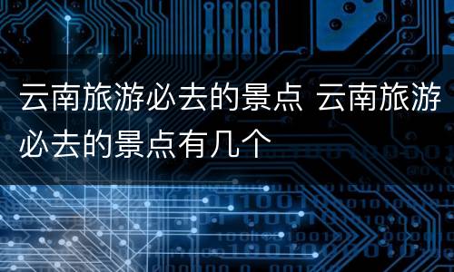 云南旅游必去的景点 云南旅游必去的景点有几个