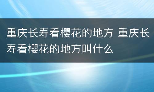 重庆长寿看樱花的地方 重庆长寿看樱花的地方叫什么