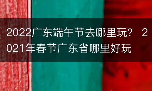 2022广东端午节去哪里玩？ 2021年春节广东省哪里好玩