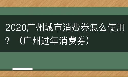 2020广州城市消费券怎么使用？（广州过年消费券）