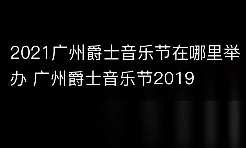 2021广州爵士音乐节在哪里举办 广州爵士音乐节2019