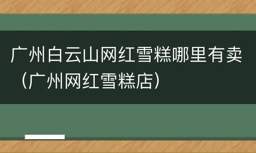广州白云山网红雪糕哪里有卖（广州网红雪糕店）