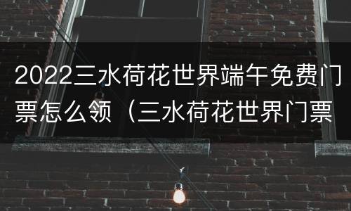 2022三水荷花世界端午免费门票怎么领（三水荷花世界门票多少钱一张）