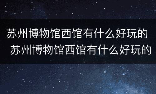 苏州博物馆西馆有什么好玩的 苏州博物馆西馆有什么好玩的东西