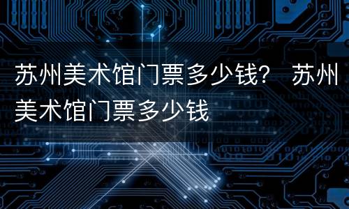苏州美术馆门票多少钱？ 苏州美术馆门票多少钱