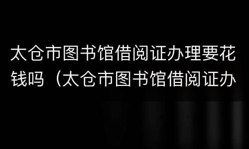 太仓市图书馆借阅证办理要花钱吗（太仓市图书馆借阅证办理要花钱吗）