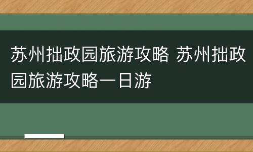 苏州拙政园旅游攻略 苏州拙政园旅游攻略一日游
