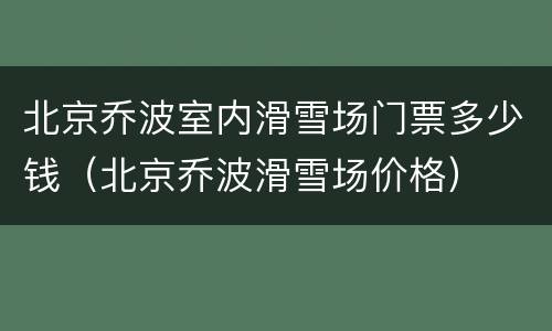 北京乔波室内滑雪场门票多少钱（北京乔波滑雪场价格）