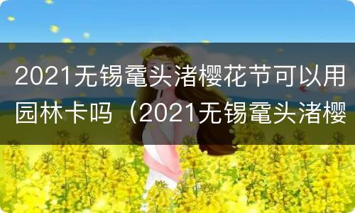 2021无锡鼋头渚樱花节可以用园林卡吗（2021无锡鼋头渚樱花需要预约吗）