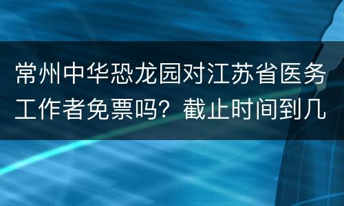 常州中华恐龙园对江苏省医务工作者免票吗？截止时间到几号？