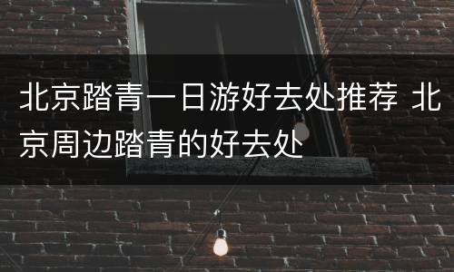 北京踏青一日游好去处推荐 北京周边踏青的好去处