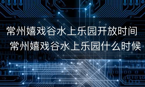 常州嬉戏谷水上乐园开放时间 常州嬉戏谷水上乐园什么时候开