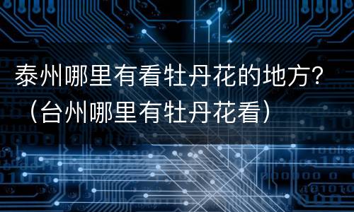 泰州哪里有看牡丹花的地方？（台州哪里有牡丹花看）